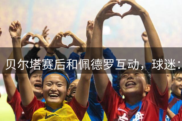 贝尔塔赛后和佩德罗互动，球迷：我们不介意枪手再多一名巴西球员